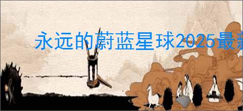 永远的蔚蓝星球2025最新兑换码,永远的蔚蓝星球最新福利码分享