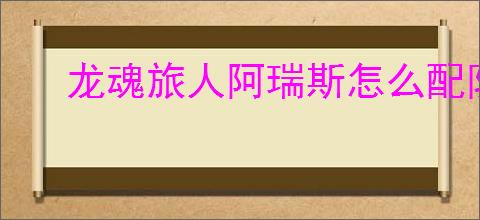 龙魂旅人阿瑞斯怎么配队,龙魂旅人阿瑞斯搭配攻略