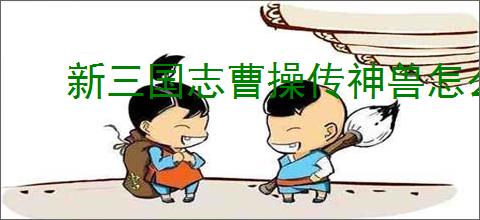 新三国志曹操传神兽怎么玩,新三国志曹操传神兽系统机制一览