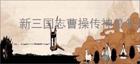 新三国志曹操传神兽怎么选,新三国志曹操传哪些神兽好用