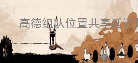 高德组队位置共享延迟如何刷新实时数据