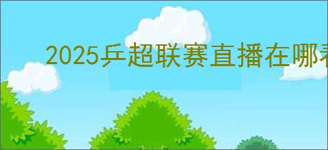 2025乒超联赛直播在哪看